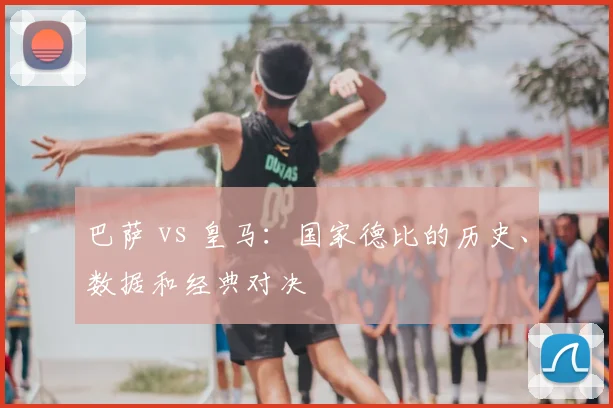 巴萨 vs 皇马:国家德比的历史、数据和经典对决