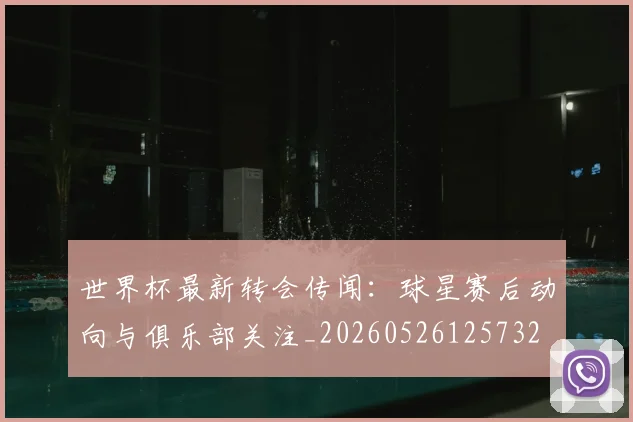 世界杯最新转会传闻:球星赛后动向与俱乐部关注_20260526125732