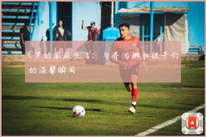 C罗的家庭生活:与乔治娜和孩子们的温馨瞬间