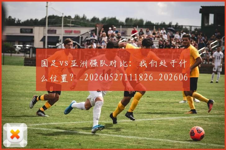 国足vs亚洲强队对比:我们处于什么位置?_20260527111826_20260609132542