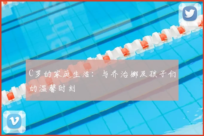 C罗的家庭生活:与乔治娜及孩子们的温馨时刻